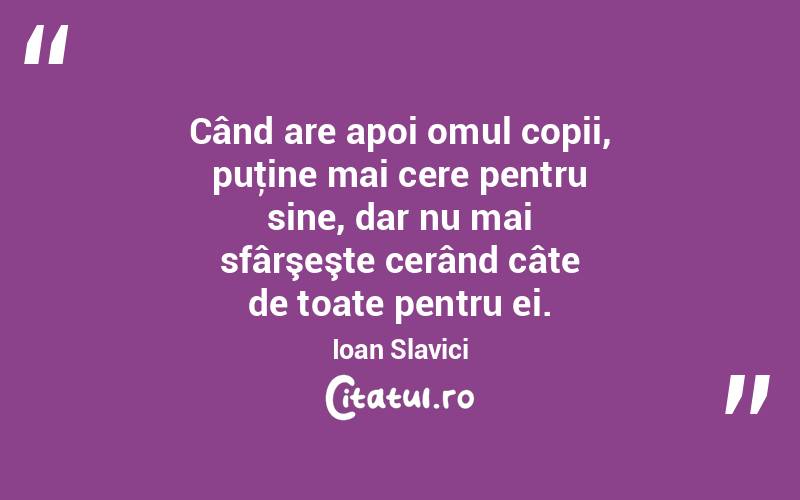 Când are apoi omul copii, puţine mai cere pentru sine, dar nu mai sfârşeşte cerând câte de toate pentru ei. Ioan Slavici