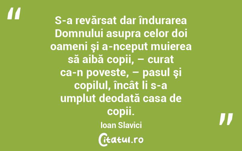 S-a revărsat dar îndurarea Domnului asupra celor doi oameni şi a-nceput muierea să aibă copii, – curat ca-n poveste, – pasul şi copilul, încât li s-a umplut deodată casa de copii. Ioan Slavici