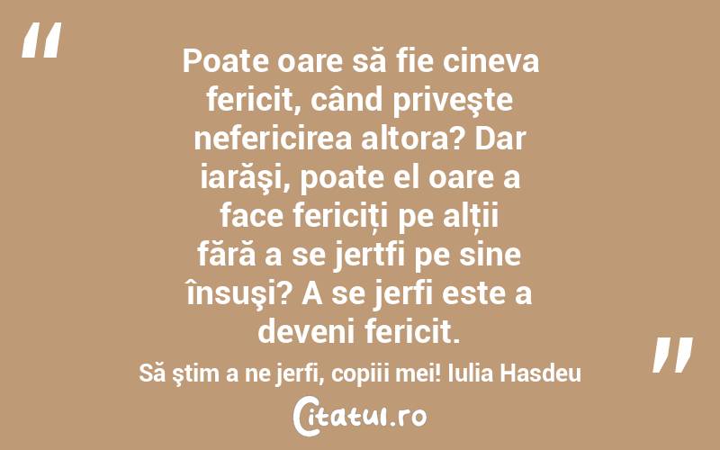  Poate oare să fie cineva fericit, când priveşte nefericirea altora? Dar iarăşi, poate el oare a face fericiţi pe alţii fără a se jertfi pe sine însuşi? A se jerfi este a deveni fericit. Să ştim a ne jerfi, copiii mei! Iulia Hasdeu