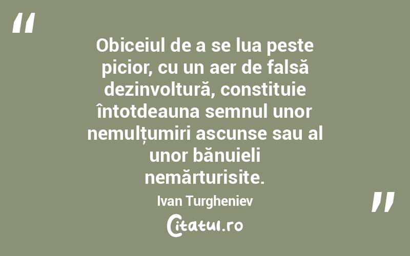 Obiceiul de a se lua peste picior, cu un aer de falsă dezinvoltură, constituie întotdeauna semnul unor nemulţumiri ascunse sau al unor bănuieli nemărturisite. Ivan Turgheniev