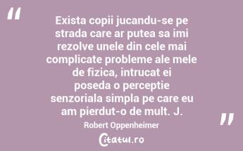Exista copii jucandu-se pe strada care ar putea sa imi rezolve unele din cele mai complicate probleme ale mele de fizica, intrucat ei poseda o perceptie senzoriala simpla pe care eu am pierdut-o de mult. J. Robert Oppenheimer...