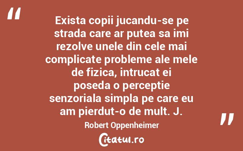 Exista copii jucandu-se pe strada care ar putea sa imi rezolve unele din cele mai complicate probleme ale mele de fizica, intrucat ei poseda o perceptie senzoriala simpla pe care eu am pierdut-o de mult. J. Robert Oppenheimer