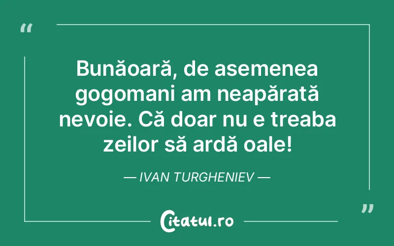 Bunăoară, de asemenea gogomani am neapărată nevoie. Că doar nu e treaba zeilor să ardă oale! Ivan Turgheniev