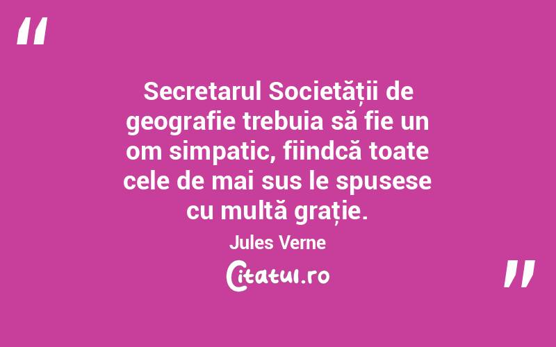 Secretarul Societăţii de geografie trebuia să fie un om simpatic, fiindcă toate cele de mai sus le spusese cu multă graţie. Jules Verne