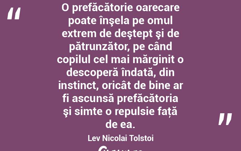  O prefăcătorie oarecare poate înşela pe omul extrem de deştept şi de pătrunzător, pe când copilul cel mai mărginit o descoperă îndată, din instinct, oricât de bine ar fi ascunsă prefăcătoria şi simte o repulsie faţă de ea. Lev Nicolai Tolstoi