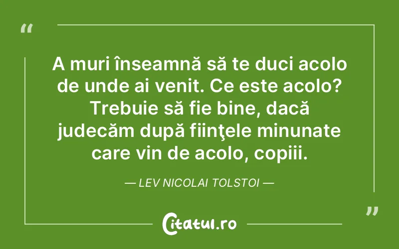 A muri înseamnă să te duci acolo de unde ai venit. Ce este acolo? Trebuie să fie bine, dacă judecăm după fiinţele minunate care vin de acolo, copiii. Lev Nicolai Tolstoi