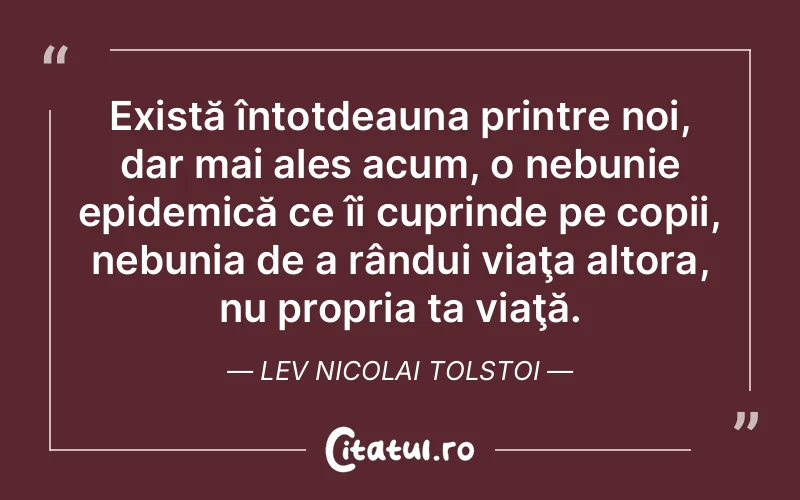 Există întotdeauna printre noi, dar mai ales acum, o nebunie epidemică ce îi cuprinde pe copii, nebunia de a rândui viaţa altora, nu propria ta viaţă. Lev Nicolai Tolstoi