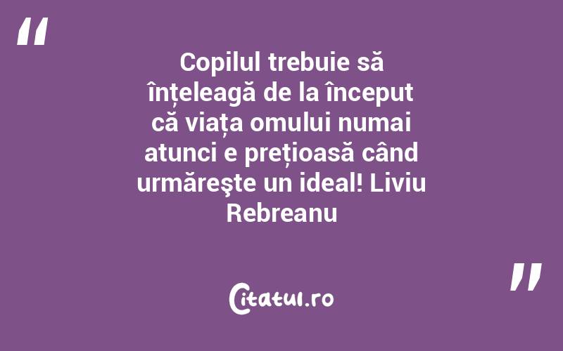 Copilul trebuie să înţeleagă de la început că viaţa omului numai atunci e preţioasă când urmăreşte un ideal! Liviu Rebreanu