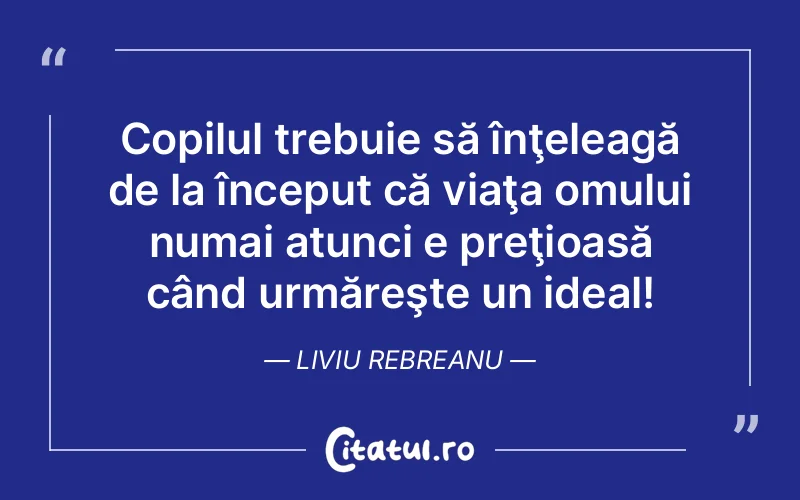 Copilul trebuie să înţeleagă de la început că viaţa omului numai atunci e preţioasă când urmăreşte un ideal! Liviu Rebreanu