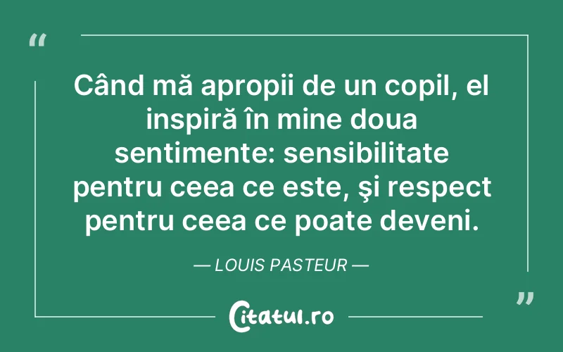 Când mă apropii de un copil, el inspiră în mine doua sentimente: sensibilitate pentru ceea ce este, şi respect pentru ceea ce poate deveni. Louis Pasteur