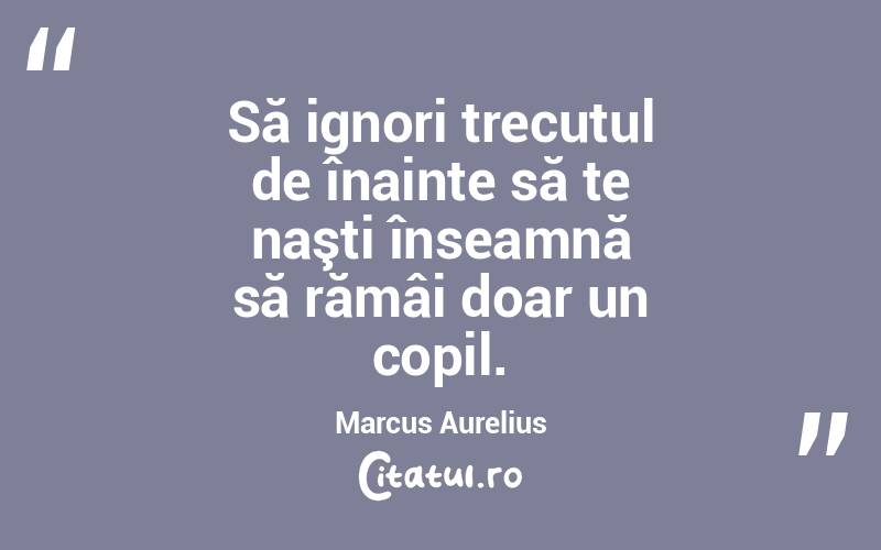 Să ignori trecutul de înainte să te naşti înseamnă să rămâi doar un copil. Marcus Aurelius