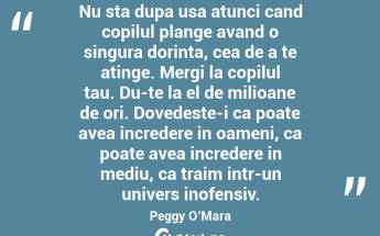 Nu sta dupa usa atunci cand copilul plange avand o singura dorinta, cea de a te atinge. Mergi la copilul tau. Du-te la el de milioane de ori. Dovedeste-i ca poate avea incredere in oameni, ca poate avea incredere in mediu, ca traim intr-un univers inofensiv. Peggy O’Mara...