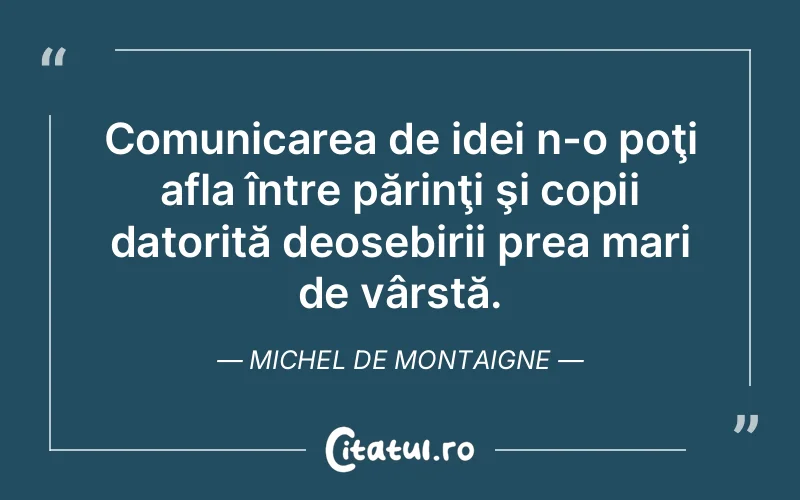 Comunicarea de idei n-o poţi afla între părinţi şi copii datorită deosebirii prea mari de vârstă. Michel de Montaigne