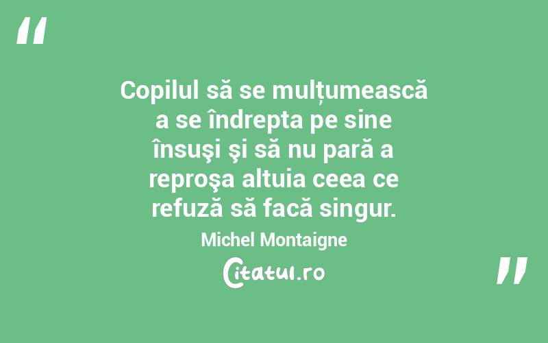 Copilul să se mulţumească a se îndrepta pe sine însuşi şi să nu pară a reproşa altuia ceea ce refuză să facă singur. Michel Montaigne
