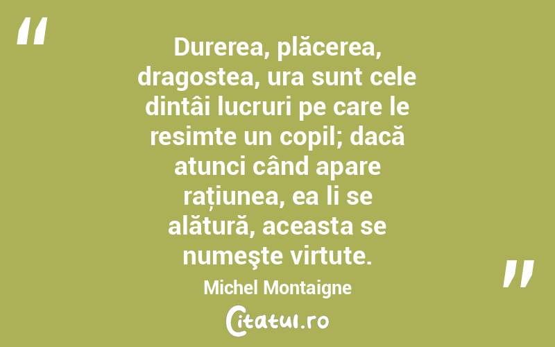 Durerea, plăcerea, dragostea, ura sunt cele dintâi lucruri pe care le resimte un copil; dacă atunci când apare raţiunea, ea li se alătură, aceasta se numeşte virtute. Michel Montaigne