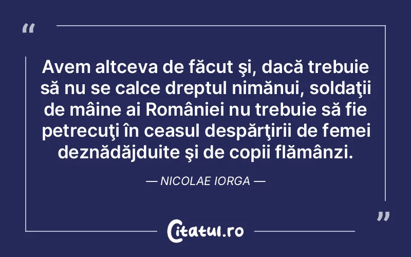 Avem altceva de făcut şi, dacă trebuie să nu se calce dreptul nimănui, soldaţii de mâine ai României nu trebuie să fie petrecuţi în ceasul despărţirii de femei deznădăjduite şi de copii flămânzi. Nicolae Iorga