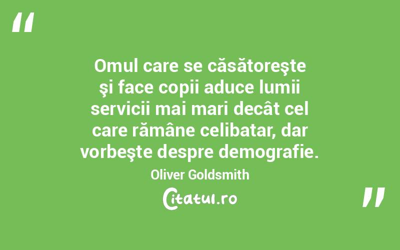  Omul care se căsătoreşte şi face copii aduce lumii servicii mai mari decât cel care rămâne celibatar, dar vorbeşte despre demografie. Oliver Goldsmith