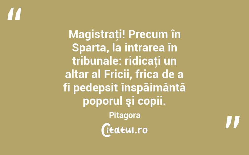  Magistraţi! Precum în Sparta, la intrarea în tribunale: ridicaţi un altar al Fricii, frica de a fi pedepsit înspăimântă poporul şi copii. Pitagora
