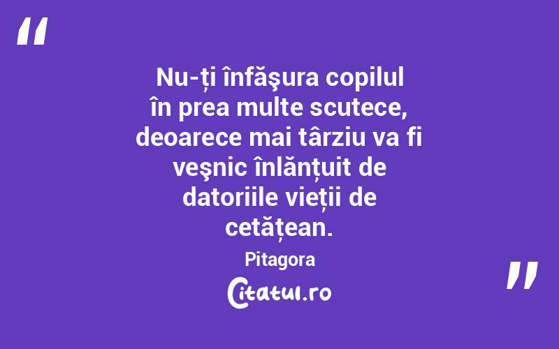 Nu-ţi înfăşura copilul în prea multe scutece, deoarece mai târziu va fi veşnic înlănţuit de datoriile vieţii de cetăţean. Pitagora