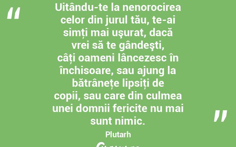 Uitându-te la nenorocirea celor din jurul tău, te-ai simţi mai uşurat, dacă vrei să te gândeşti, câţi oameni lâncezesc în închisoare, sau ajung la bătrâneţe lipsiţi de copii, sau care din culmea unei domnii fericite nu mai sunt nimic. Plutarh