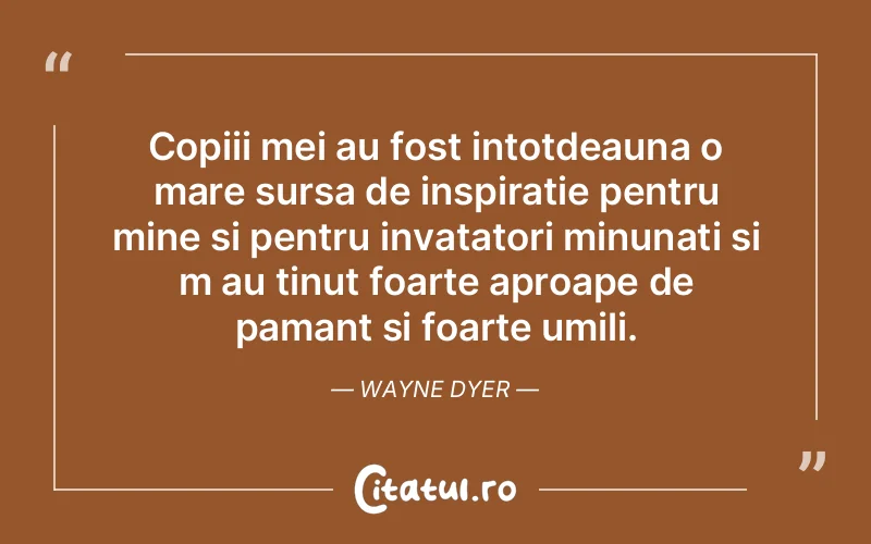 Copiii mei au fost intotdeauna o mare sursa de inspiratie pentru mine si pentru invatatori minunati si m au tinut foarte aproape de pamant si foarte umili. Wayne Dyer