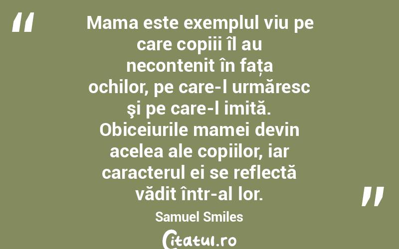  Mama este exemplul viu pe care copiii îl au necontenit în faţa ochilor, pe care-l urmăresc şi pe care-l imită. Obiceiurile mamei devin acelea ale copiilor, iar caracterul ei se reflectă vădit într-al lor. Samuel Smiles
