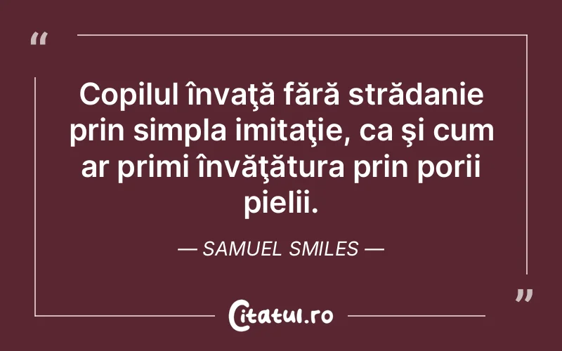 Copilul învaţă fără strădanie prin simpla imitaţie, ca şi cum ar primi învăţătura prin porii pielii. Samuel Smiles