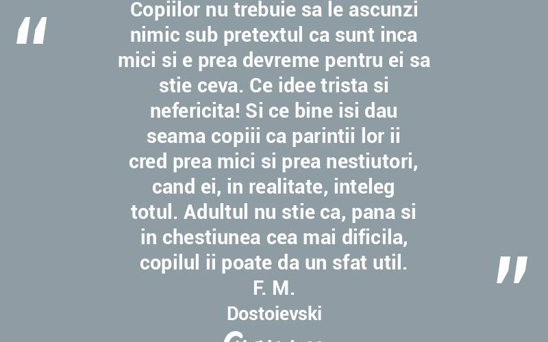 Copiilor nu trebuie sa le ascunzi nimic sub pretextul ca sunt inca mici si e prea devreme pentru ei sa stie ceva. Ce idee trista si nefericita! Si ce bine isi dau seama copiii ca parintii lor ii cred prea mici si prea nestiutori, cand ei, in realitate, inteleg totul. Adultul nu stie ca, pana si in chestiunea cea mai dificila, copilul ii poate da un sfat util. F. M. Dostoievski