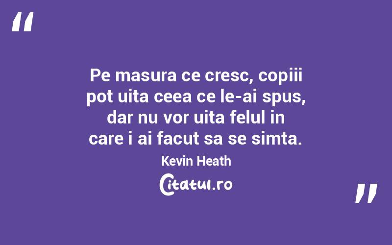 Pe masura ce cresc, copiii pot uita ceea ce le-ai spus, dar nu vor uita felul in care i ai facut sa se simta. Kevin Heath