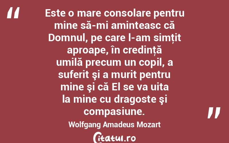 Este o mare consolare pentru mine să-mi aminteasc că Domnul, pe care l-am simţit aproape, în credinţă umilă precum un copil, a suferit şi a murit pentru mine şi că El se va uita la mine cu dragoste şi compasiune. Wolfgang Amadeus Mozart