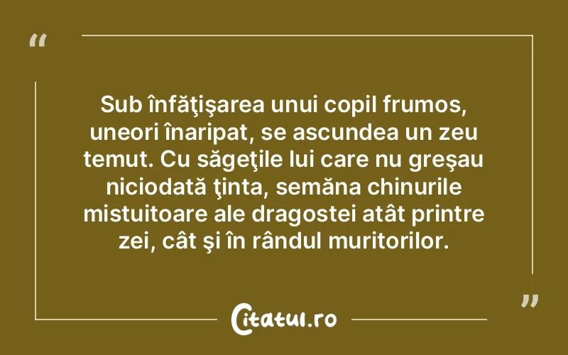 Sub înfăţişarea unui copil frumos, uneori înaripat, se ascundea un zeu temut. Cu săgeţile lui care nu greşau niciodată ţinta, semăna chinurile mistuitoare ale dragostei atât printre zei, cât şi în rândul muritorilor.