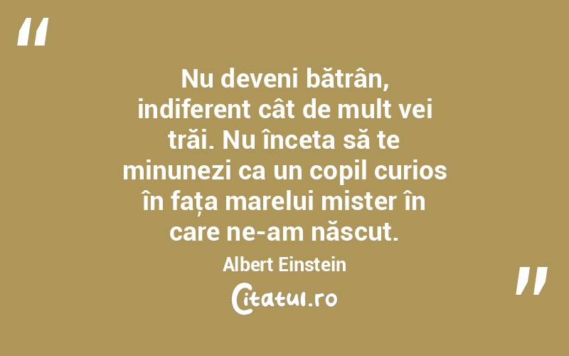 Nu deveni bătrân, indiferent cât de mult vei trăi. Nu înceta să te minunezi ca un copil curios în faţa marelui mister în care ne-am născut. Albert Einstein