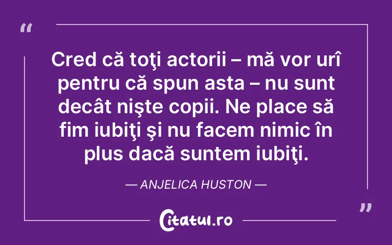 Cred că toţi actorii – mă vor urî pentru că spun asta – nu sunt decât nişte copii. Ne place să fim iubiţi şi nu facem nimic în plus dacă suntem iubiţi. Anjelica Huston