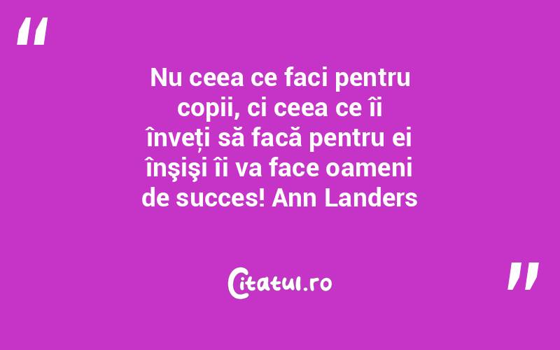 Nu ceea ce faci pentru copii, ci ceea ce îi înveţi să facă pentru ei înşişi îi va face oameni de succes! Ann Landers