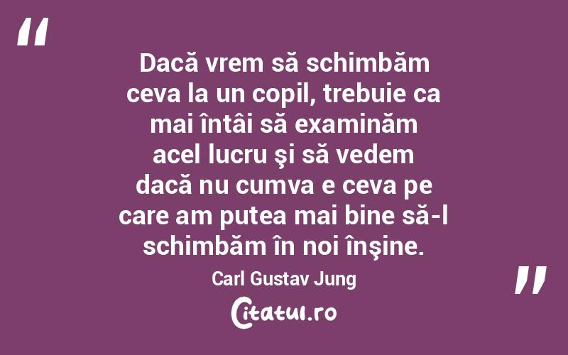   Dacă vrem să schimbăm ceva la un copil, trebuie ca mai întâi să examinăm acel lucru şi să vedem dacă nu cumva e ceva pe care am putea mai bine să-l schimbăm în noi înşine. Carl Gustav Jung