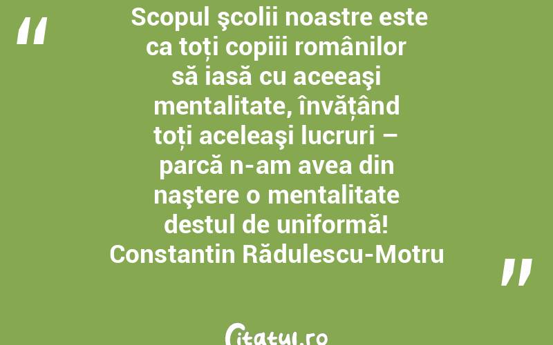  Scopul şcolii noastre este ca toţi copiii românilor să iasă cu aceeaşi mentalitate, învăţând toţi aceleaşi lucruri – parcă n-am avea din naştere o mentalitate destul de uniformă! Constantin Rădulescu-Motru