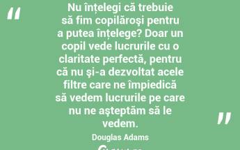  Nu înţelegi că trebuie să fim copilăroşi pentru a putea înţelege? Doar un copil vede lucrurile cu o claritate perfectă, pentru că nu şi-a dezvoltat acele filtre care ne împiedică să vedem lucrurile pe care nu ne aşteptăm să le vedem. Douglas Adams...
