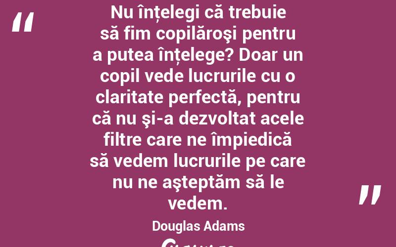  Nu înţelegi că trebuie să fim copilăroşi pentru a putea înţelege? Doar un copil vede lucrurile cu o claritate perfectă, pentru că nu şi-a dezvoltat acele filtre care ne împiedică să vedem lucrurile pe care nu ne aşteptăm să le vedem. Douglas Adams