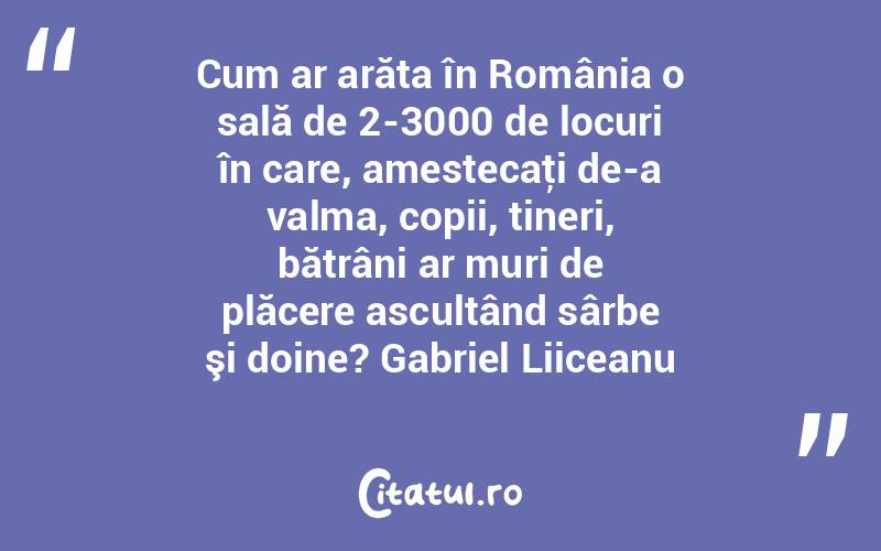 Cum ar arăta în România o sală de 2-3000 de locuri în care, amestecaţi de-a valma, copii, tineri, bătrâni ar muri de plăcere ascultând sârbe şi doine? Gabriel Liiceanu
