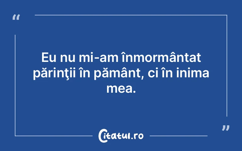 Eu nu mi-am înmormântat părinţii în pământ, ci în inima mea.