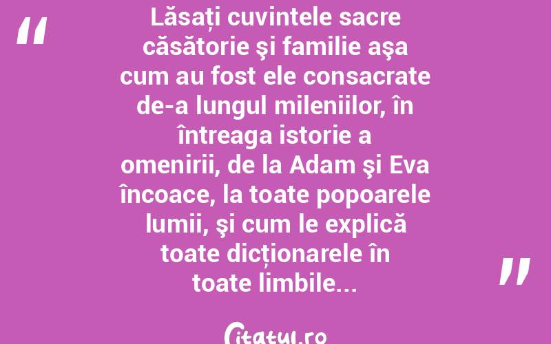   Lăsaţi cuvintele sacre căsătorie şi familie aşa cum au fost ele consacrate de-a lungul mileniilor, în întreaga istorie a omenirii, de la Adam şi Eva încoace, la toate popoarele lumii, şi cum le explică toate dicţionarele în toate limbile...  