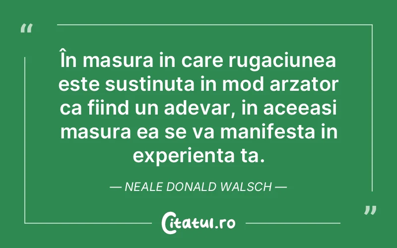 În masura in care rugaciunea este sustinuta in mod arzator ca fiind un adevar, in aceeasi masura ea se va manifesta in experienta ta. Neale Donald Walsch