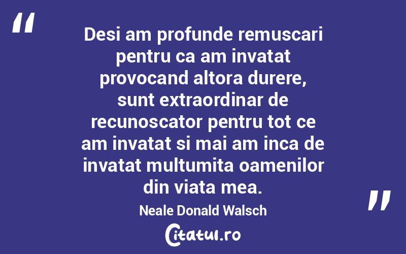 Desi am profunde remuscari pentru ca am invatat provocand altora durere, sunt extraordinar de recunoscator pentru tot ce am invatat si mai am inca de invatat multumita oamenilor din viata mea. Neale Donald Walsch