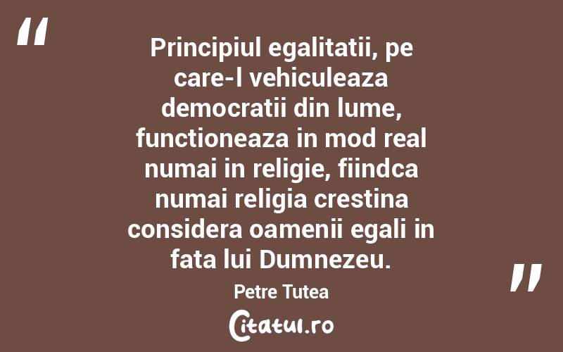 Principiul egalitatii, pe care-l vehiculeaza democratii din lume, functioneaza in mod real numai in religie, fiindca numai religia crestina considera oamenii egali in fata lui Dumnezeu. Petre Țuțea