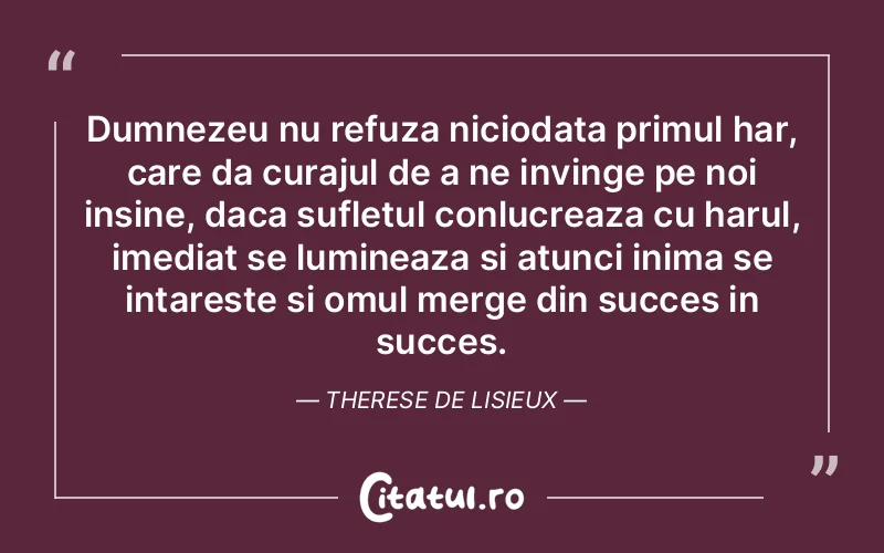 Dumnezeu nu refuza niciodata primul har, care da curajul de a ne invinge pe noi insine, daca sufletul conlucreaza cu harul, imediat se lumineaza si atunci inima se intareste si omul merge din succes in succes. Therese de Lisieux