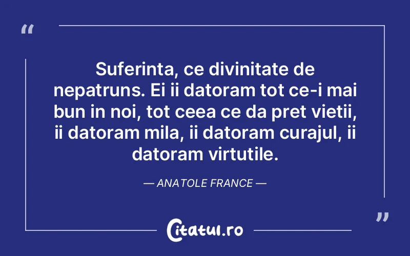 Suferinta, ce divinitate de nepatruns. Ei ii datoram tot ce-i mai bun in noi, tot ceea ce da pret vietii, ii datoram mila, ii datoram curajul, ii datoram virtutile. Anatole France