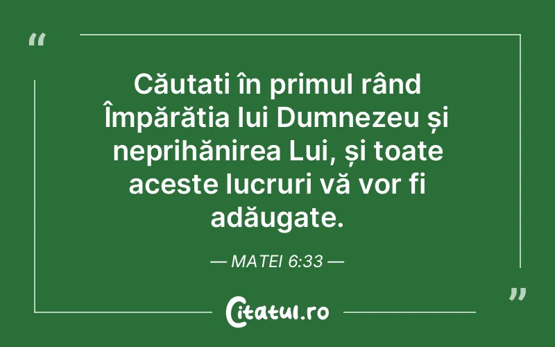 Căutați în primul rând Împărăția lui Dumnezeu și neprihănirea Lui, și toate aceste lucruri vă vor fi adăugate. Matei 6:33
