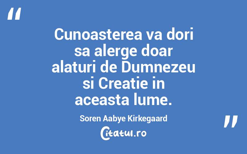 Cunoasterea va dori sa alerge doar alaturi de Dumnezeu si Creatie in aceasta lume. Soren Aabye Kirkegaard