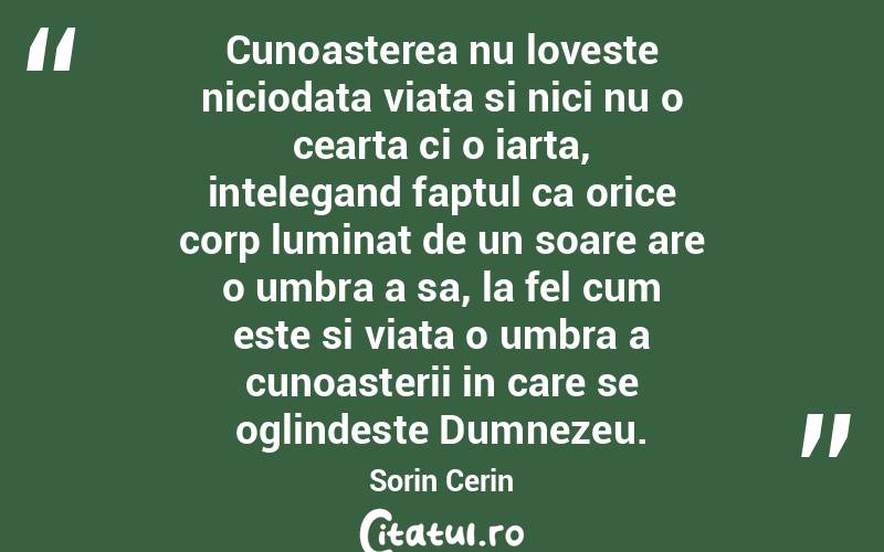 Cunoasterea nu loveste niciodata viata si nici nu o cearta ci o iarta, intelegand faptul ca orice corp luminat de un soare are o umbra a sa, la fel cum este si viata o umbra a cunoasterii in care se oglindeste Dumnezeu. Sorin Cerin