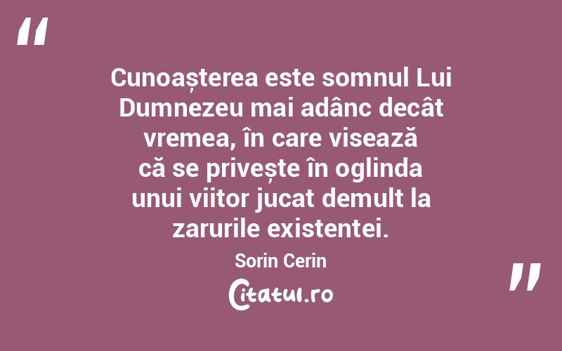 Cunoașterea este somnul Lui Dumnezeu mai adânc decât vremea, în care visează că se privește în oglinda unui viitor jucat demult la zarurile existenței. Sorin Cerin